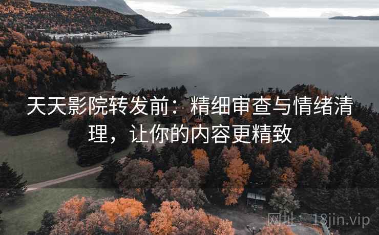 天天影院转发前：精细审查与情绪清理，让你的内容更精致