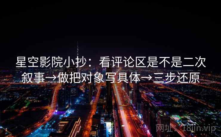 星空影院小抄：看评论区是不是二次叙事→做把对象写具体→三步还原