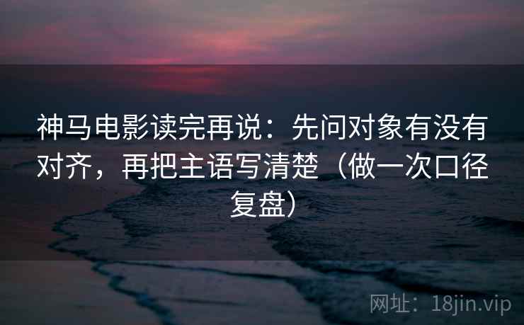 神马电影读完再说：先问对象有没有对齐，再把主语写清楚（做一次口径复盘）