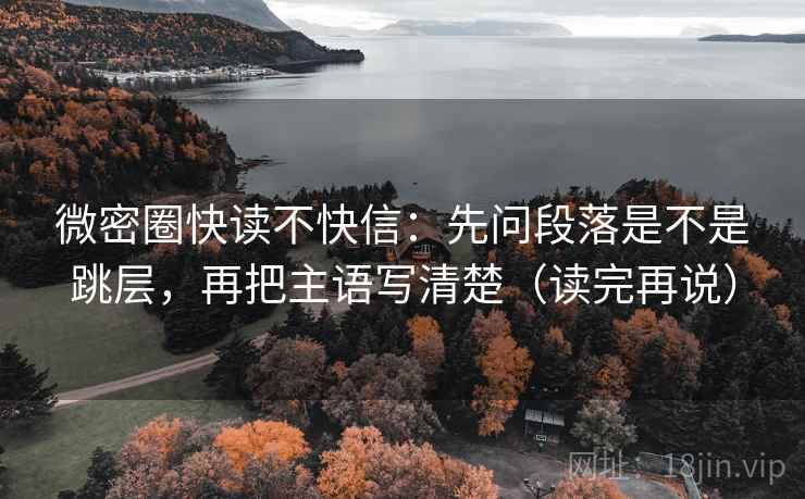 微密圈快读不快信:先问段落是不是跳层,再把主语写清楚(读完再说) 微密圈快读不快信:先问段落是不是跳层,再把主语写清楚(读完再说)