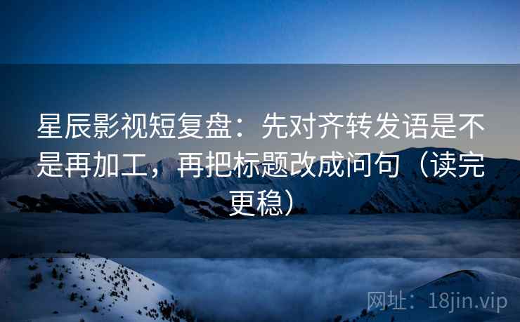 星辰影视短复盘：先对齐转发语是不是再加工，再把标题改成问句（读完更稳）