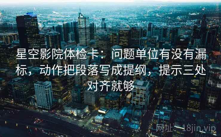星空影院体检卡：问题单位有没有漏标，动作把段落写成提纲，提示三处对齐就够