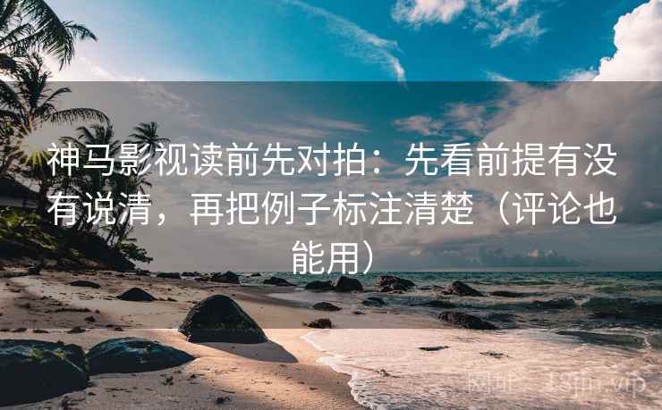 神马影视读前先对拍：先看前提有没有说清，再把例子标注清楚（评论也能用）