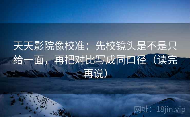 天天影院像校准：先校镜头是不是只给一面，再把对比写成同口径（读完再说）