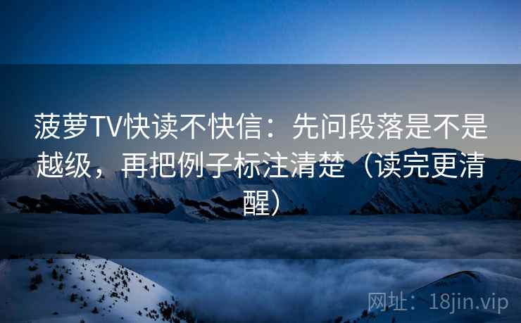 菠萝TV快读不快信：先问段落是不是越级，再把例子标注清楚（读完更清醒）