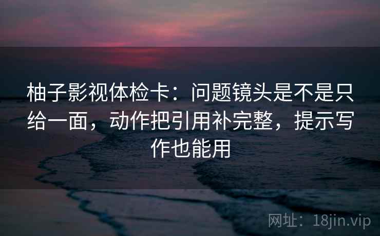 柚子影视体检卡：问题镜头是不是只给一面，动作把引用补完整，提示写作也能用