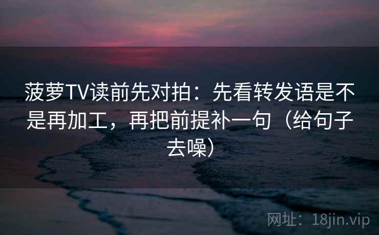 菠萝TV读前先对拍：先看转发语是不是再加工，再把前提补一句（给句子去噪）