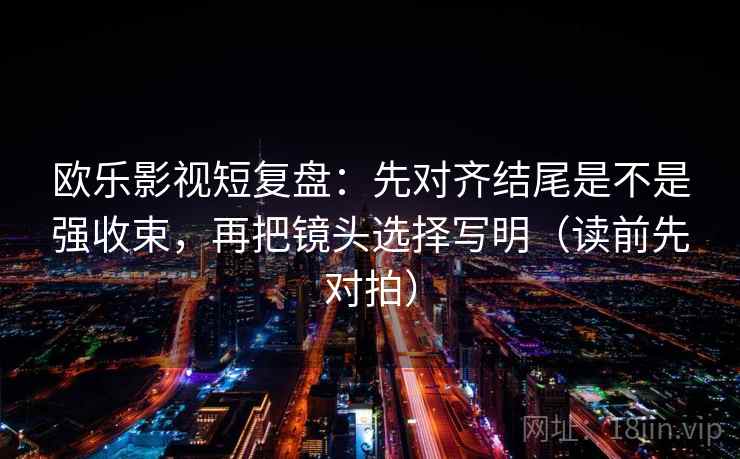 欧乐影视短复盘：先对齐结尾是不是强收束，再把镜头选择写明（读前先对拍）