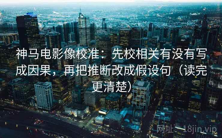 神马电影像校准：先校相关有没有写成因果，再把推断改成假设句（读完更清楚）