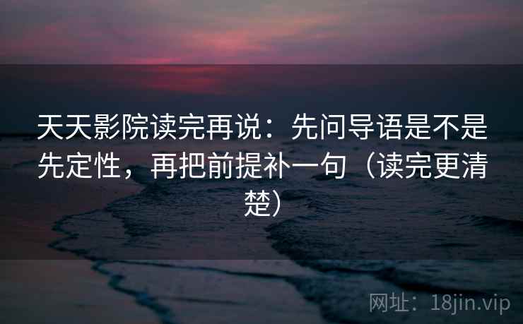 天天影院读完再说：先问导语是不是先定性，再把前提补一句（读完更清楚）