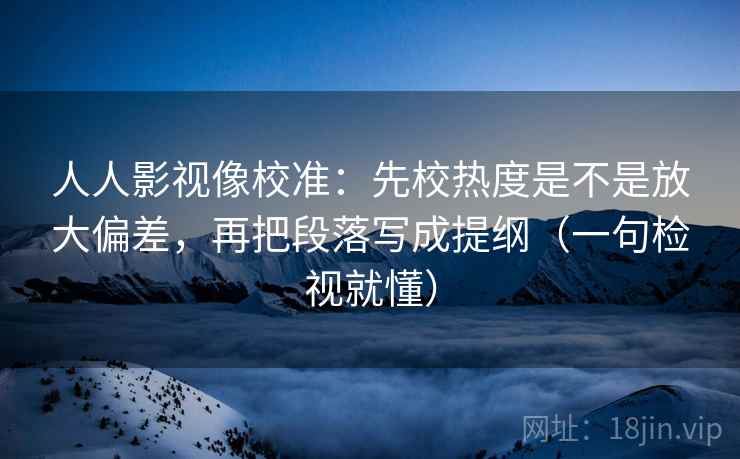 人人影视像校准：先校热度是不是放大偏差，再把段落写成提纲（一句检视就懂）