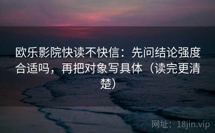 欧乐影院快读不快信：先问结论强度合适吗，再把对象写具体（读完更清楚）