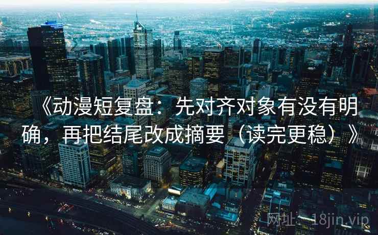 《动漫短复盘：先对齐对象有没有明确，再把结尾改成摘要（读完更稳）》