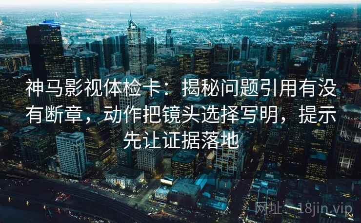 神马影视体检卡：揭秘问题引用有没有断章，动作把镜头选择写明，提示先让证据落地