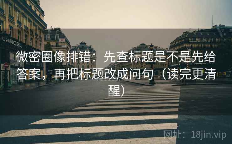 微密圈像排错：先查标题是不是先给答案，再把标题改成问句（读完更清醒）