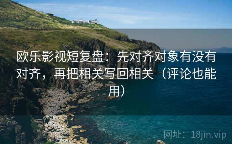 欧乐影视短复盘：先对齐对象有没有对齐，再把相关写回相关（评论也能用）