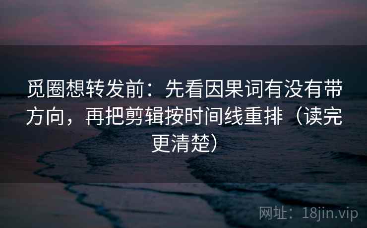 觅圈想转发前：先看因果词有没有带方向，再把剪辑按时间线重排（读完更清楚）