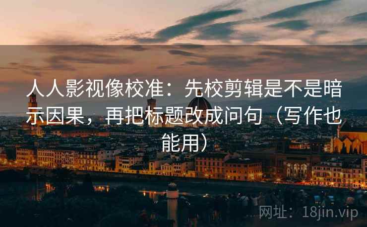 人人影视像校准：先校剪辑是不是暗示因果，再把标题改成问句（写作也能用）