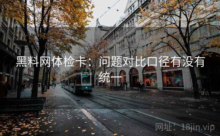 黑料网体检卡:问题对比口径有没有统一 黑料网体检卡:问题对比口径有没有统一