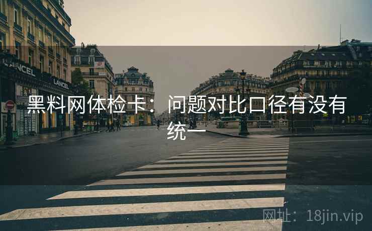 黑料网体检卡:问题对比口径有没有统一 黑料网体检卡:问题对比口径有没有统一