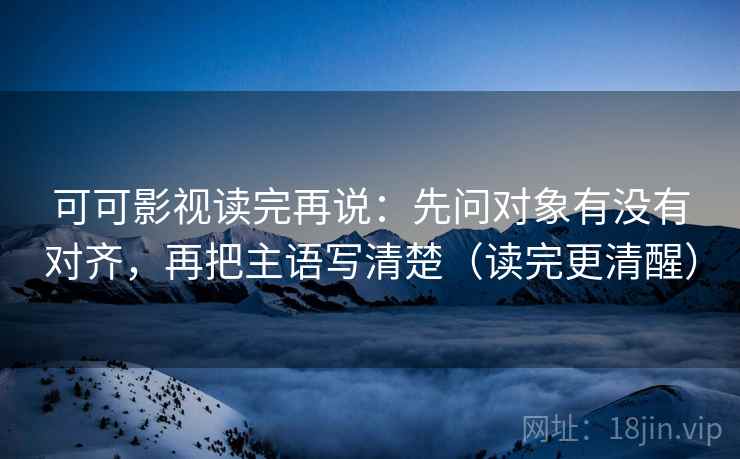 可可影视读完再说：先问对象有没有对齐，再把主语写清楚（读完更清醒）