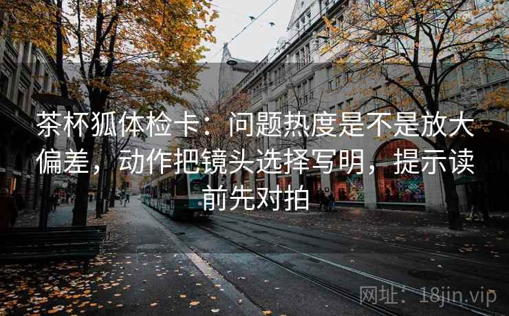 茶杯狐体检卡：问题热度是不是放大偏差，动作把镜头选择写明，提示读前先对拍
