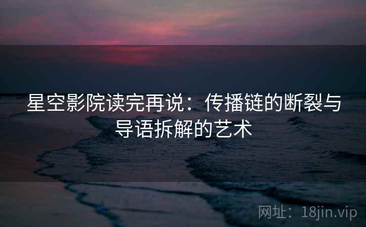 星空影院读完再说:传播链的断裂与导语拆解的艺术 星空影院读完再说:传播链的断裂与导语拆解的艺术