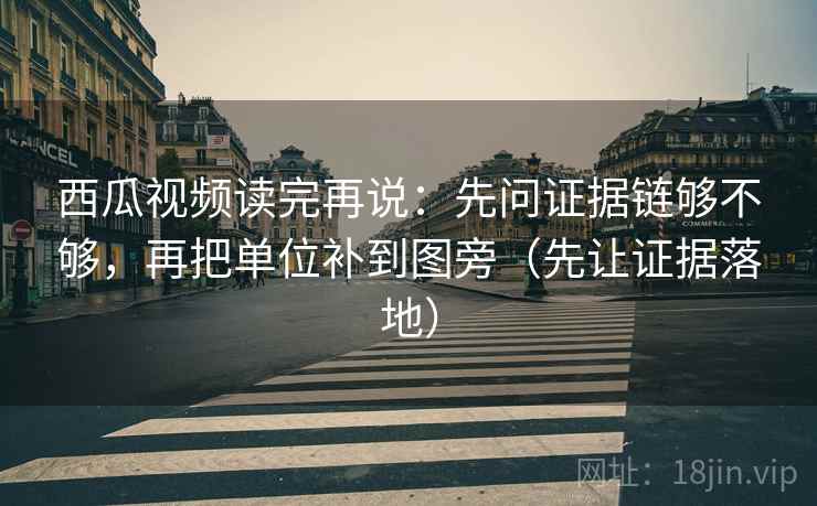 西瓜视频读完再说：先问证据链够不够，再把单位补到图旁（先让证据落地）