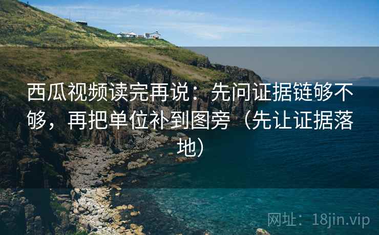 西瓜视频读完再说：先问证据链够不够，再把单位补到图旁（先让证据落地）