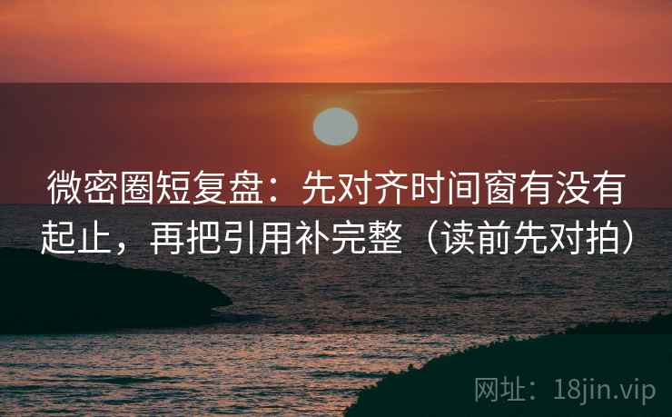 微密圈短复盘：先对齐时间窗有没有起止，再把引用补完整（读前先对拍）