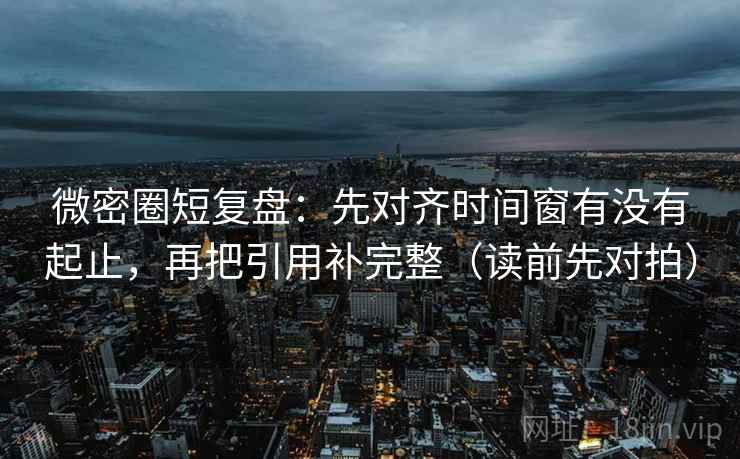 微密圈短复盘：先对齐时间窗有没有起止，再把引用补完整（读前先对拍）