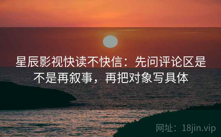 星辰影视快读不快信:先问评论区是不是再叙事,再把对象写具体 星辰影视快读不快信:先问评论区是不是再叙事,再把对象写具体