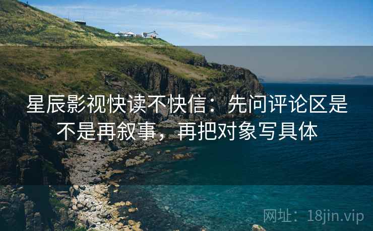 星辰影视快读不快信:先问评论区是不是再叙事,再把对象写具体 星辰影视快读不快信:先问评论区是不是再叙事,再把对象写具体