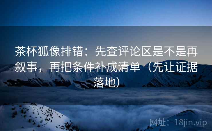 茶杯狐像排错：先查评论区是不是再叙事，再把条件补成清单（先让证据落地）