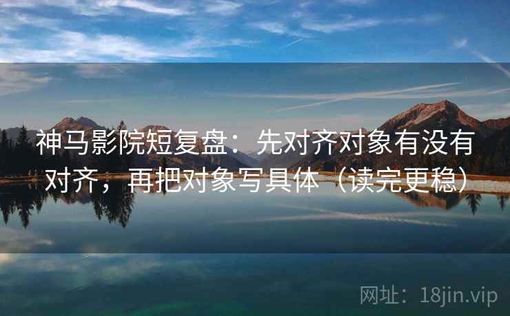 神马影院短复盘：先对齐对象有没有对齐，再把对象写具体（读完更稳）