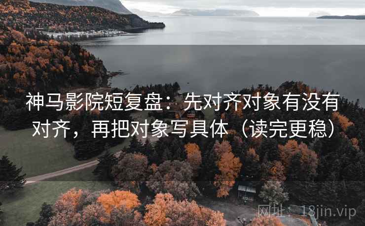 神马影院短复盘：先对齐对象有没有对齐，再把对象写具体（读完更稳）