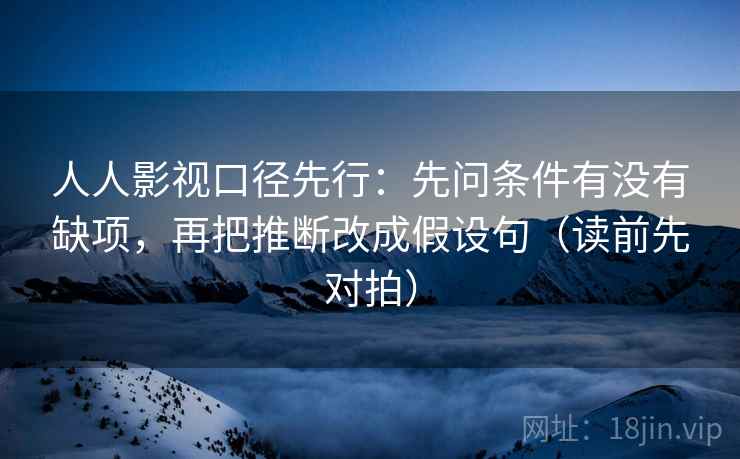 人人影视口径先行:先问条件有没有缺项,再把推断改成假设句(读前先对拍) 人人影视口径先行:先问条件有没有缺项,再把推断改成假设句(读前先对拍)
