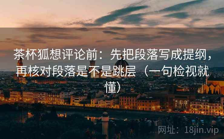 茶杯狐想评论前：先把段落写成提纲，再核对段落是不是跳层（一句检视就懂）