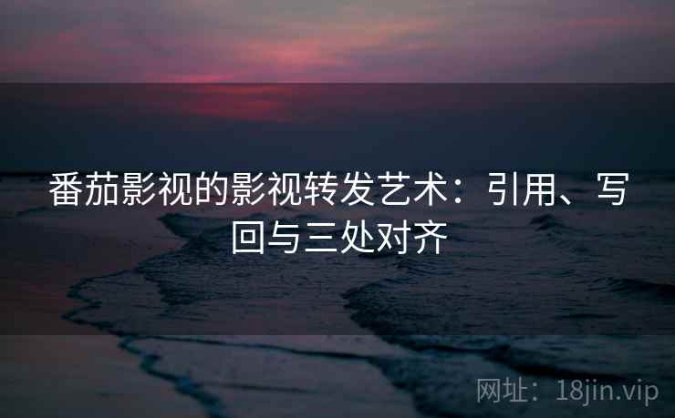 番茄影视的影视转发艺术：引用、写回与三处对齐