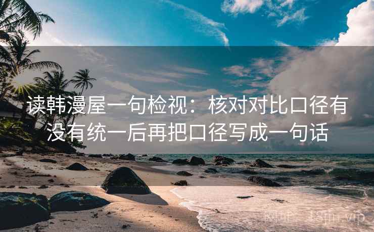 读韩漫屋一句检视:核对对比口径有没有统一后再把口径写成一句话 读韩漫屋一句检视:核对对比口径有没有统一后再把口径写成一句话