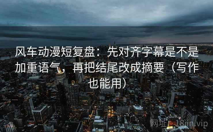 风车动漫短复盘：先对齐字幕是不是加重语气，再把结尾改成摘要（写作也能用）