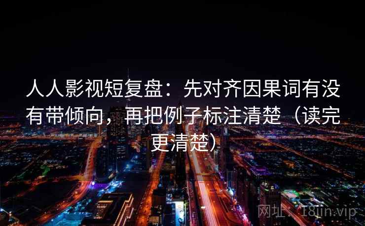 人人影视短复盘：先对齐因果词有没有带倾向，再把例子标注清楚（读完更清楚）