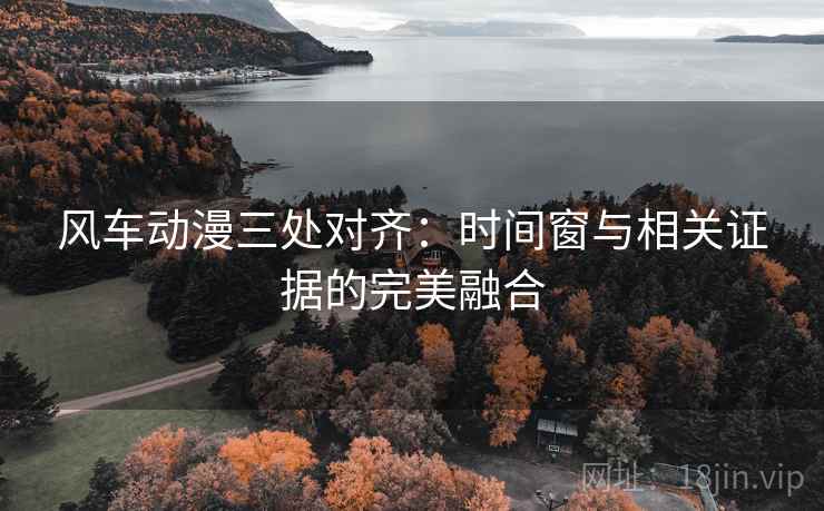 风车动漫三处对齐:时间窗与相关证据的完美融合 风车动漫三处对齐:时间窗与相关证据的完美融合